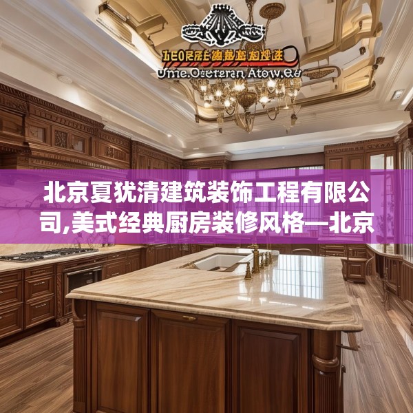 北京夏犹清建筑装饰工程有限公司,美式经典厨房装修风格—北京夏犹清建筑装饰工程有限公司268.a144b145c148fgy.155dewqe
