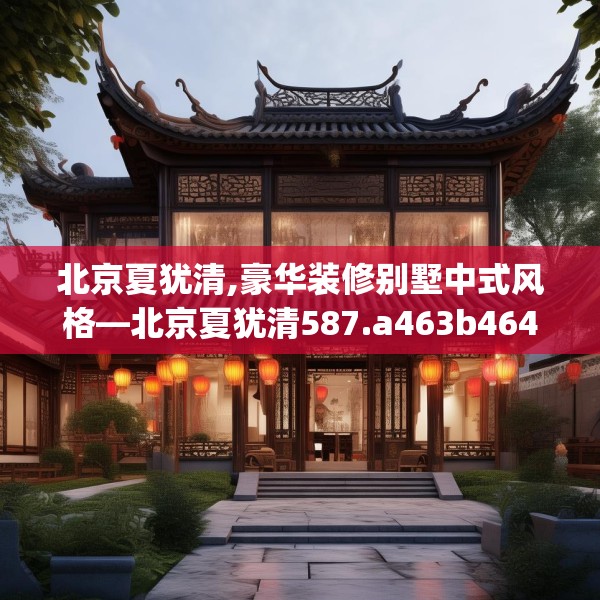 北京夏犹清,豪华装修别墅中式风格—北京夏犹清587.a463b464c467fgy.474cvcx