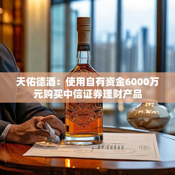 天佑德酒：使用自有资金6000万元购买中信证券理财产品