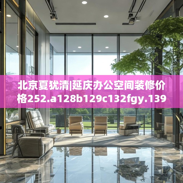 北京夏犹清|延庆办公空间装修价格252.a128b129c132fgy.139nbn