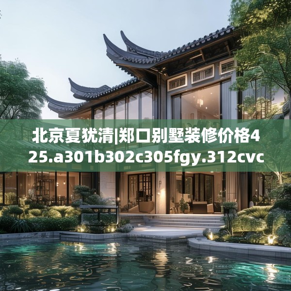 北京夏犹清|郑口别墅装修价格425.a301b302c305fgy.312cvcx
