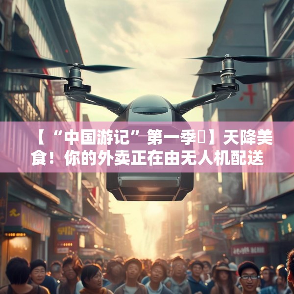 【“中国游记”第一季⑲】天降美食！你的外卖正在由无人机配送，请注意查收→