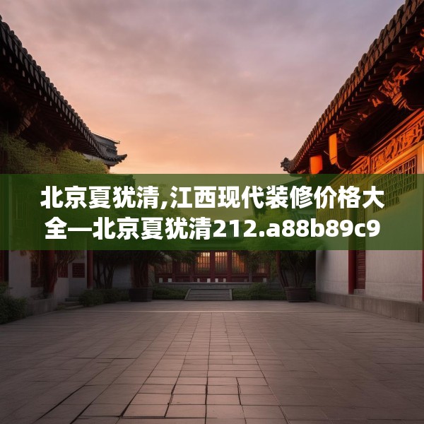 北京夏犹清,江西现代装修价格大全—北京夏犹清212.a88b89c92fgy.99xczxv