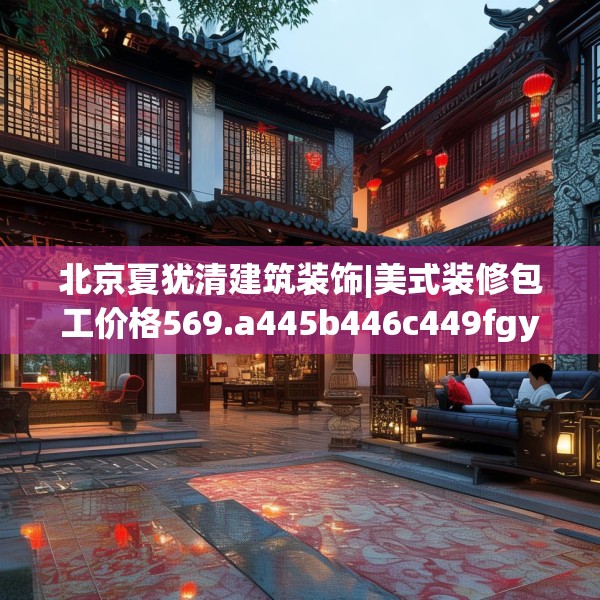 北京夏犹清建筑装饰|美式装修包工价格569.a445b446c449fgy.456cvcx