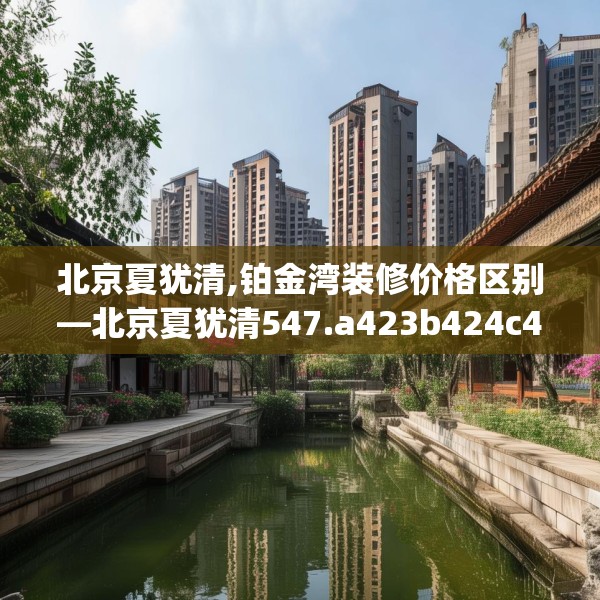 北京夏犹清,铂金湾装修价格区别—北京夏犹清547.a423b424c427fgy.434fdsfds