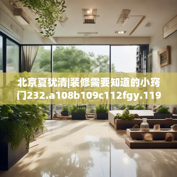 北京夏犹清|装修需要知道的小窍门232.a108b109c112fgy.119dewqe