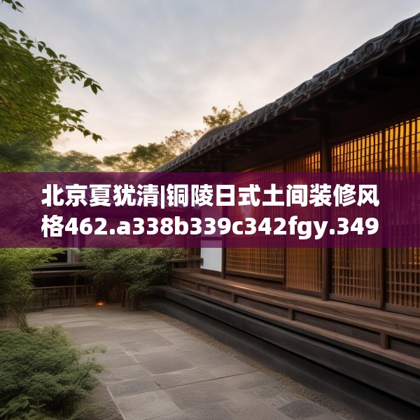 北京夏犹清|铜陵日式土间装修风格462.a338b339c342fgy.349lkjl