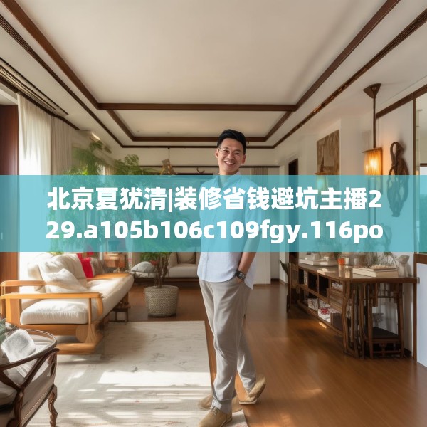 北京夏犹清|装修省钱避坑主播229.a105b106c109fgy.116poiy