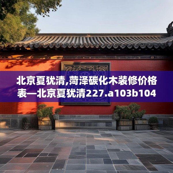 北京夏犹清,菏泽碳化木装修价格表—北京夏犹清227.a103b104c107fgy.114cvcx