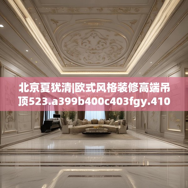 北京夏犹清|欧式风格装修高端吊顶523.a399b400c403fgy.410jhhj