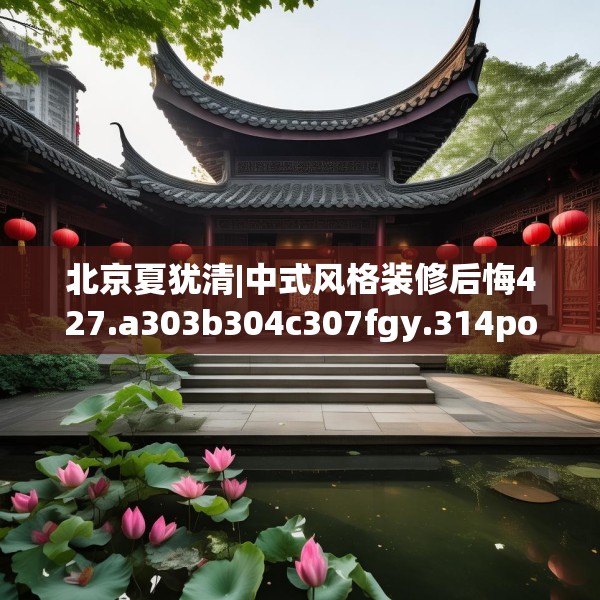 北京夏犹清|中式风格装修后悔427.a303b304c307fgy.314poiy
