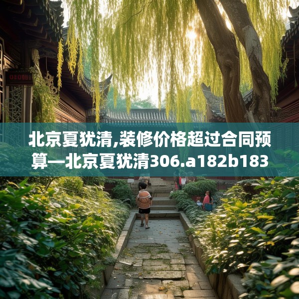 北京夏犹清,装修价格超过合同预算—北京夏犹清306.a182b183c186fgy.193nbn