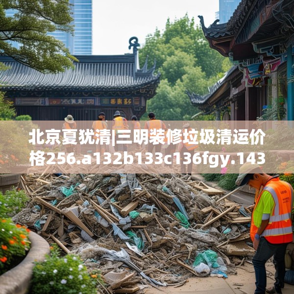 北京夏犹清|三明装修垃圾清运价格256.a132b133c136fgy.143htyj