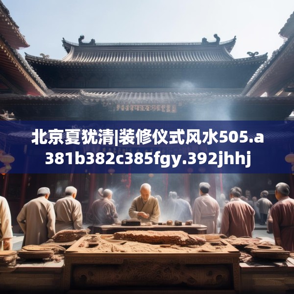 北京夏犹清|装修仪式风水505.a381b382c385fgy.392jhhj