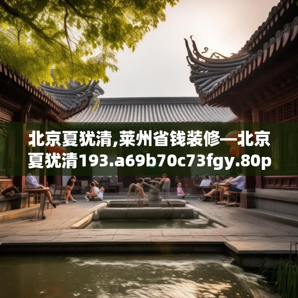 北京夏犹清,莱州省钱装修—北京夏犹清193.a69b70c73fgy.80poiy