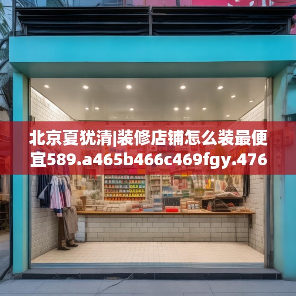 北京夏犹清|装修店铺怎么装最便宜589.a465b466c469fgy.476poiy