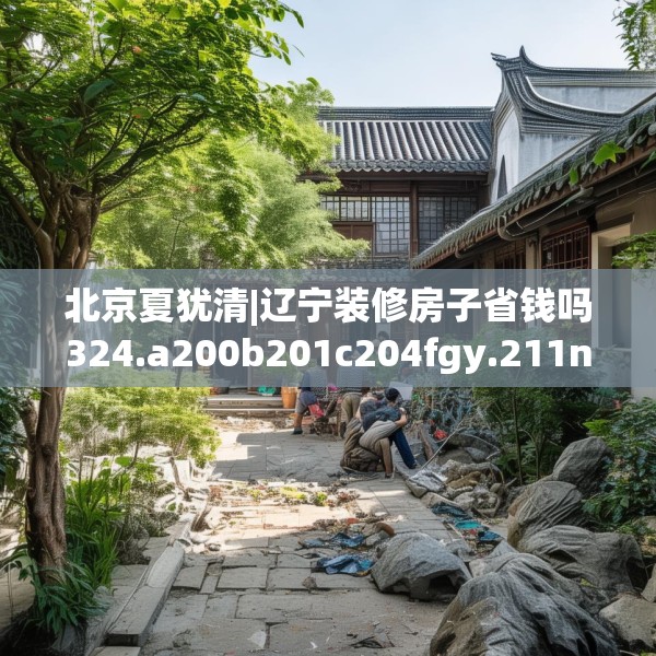北京夏犹清|辽宁装修房子省钱吗324.a200b201c204fgy.211nbn