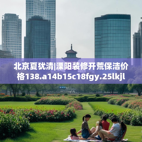 北京夏犹清|溧阳装修开荒保洁价格138.a14b15c18fgy.25lkjl