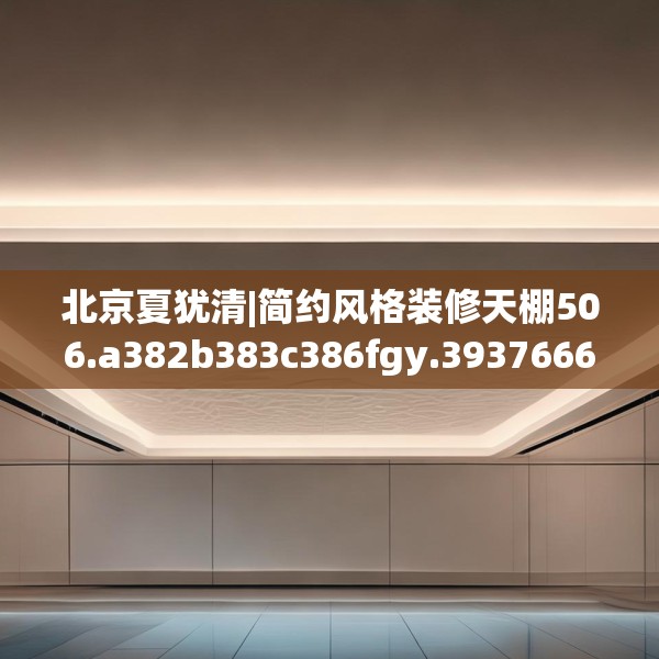 北京夏犹清|简约风格装修天棚506.a382b383c386fgy.39376663