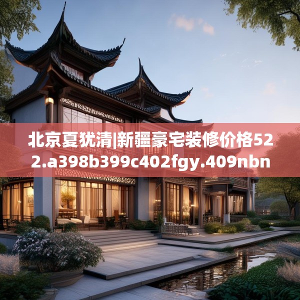 北京夏犹清|新疆豪宅装修价格522.a398b399c402fgy.409nbn