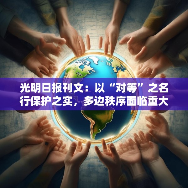 光明日报刊文：以“对等”之名行保护之实，多边秩序面临重大挑战