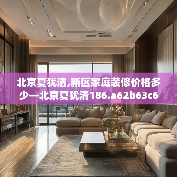 北京夏犹清,新区家庭装修价格多少—北京夏犹清186.a62b63c66fgy.73dsfds