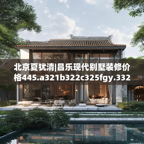 北京夏犹清|昌乐现代别墅装修价格445.a321b322c325fgy.332poiy