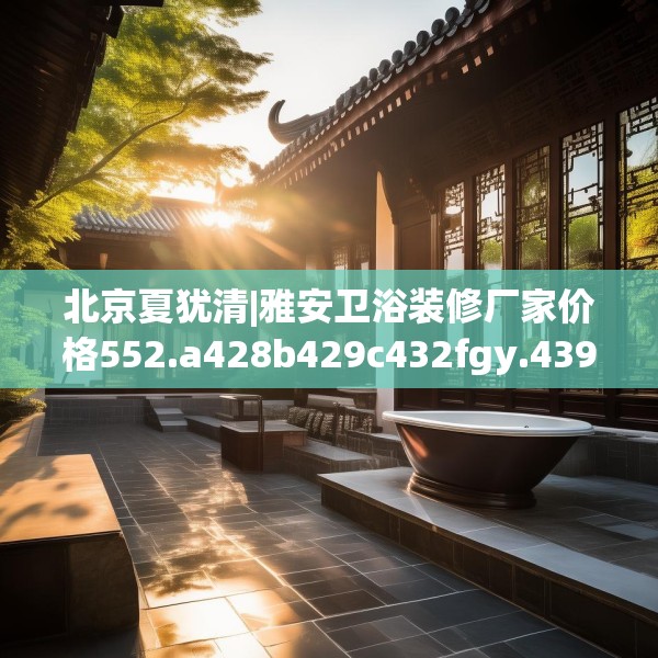 北京夏犹清|雅安卫浴装修厂家价格552.a428b429c432fgy.439lkjl