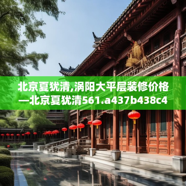 北京夏犹清,涡阳大平层装修价格—北京夏犹清561.a437b438c441fgy.448uyk