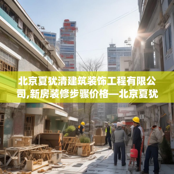 北京夏犹清建筑装饰工程有限公司,新房装修步骤价格—北京夏犹清建筑装饰工程有限公司598.a474b475c478fgy.485htyj