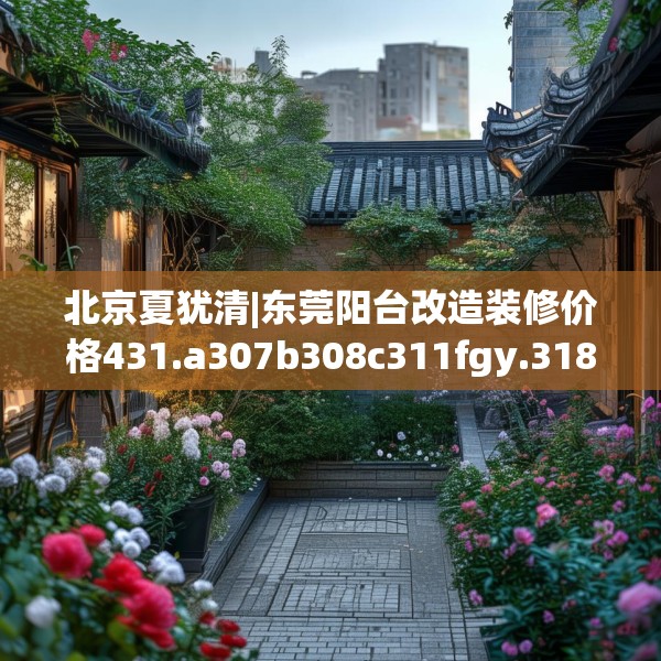 北京夏犹清|东莞阳台改造装修价格431.a307b308c311fgy.318bnbn