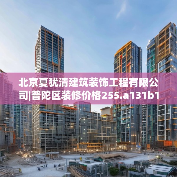 北京夏犹清建筑装饰工程有限公司|普陀区装修价格255.a131b132c135fgy.142uyk