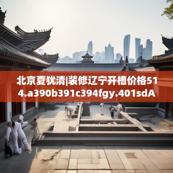 北京夏犹清|装修辽宁开槽价格514.a390b391c394fgy.401sdA