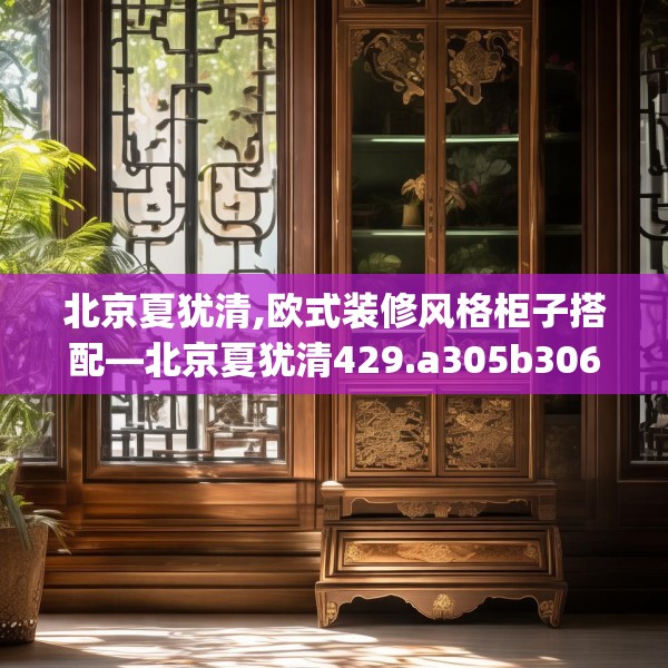 北京夏犹清,欧式装修风格柜子搭配—北京夏犹清429.a305b306c309fgy.316fhsg