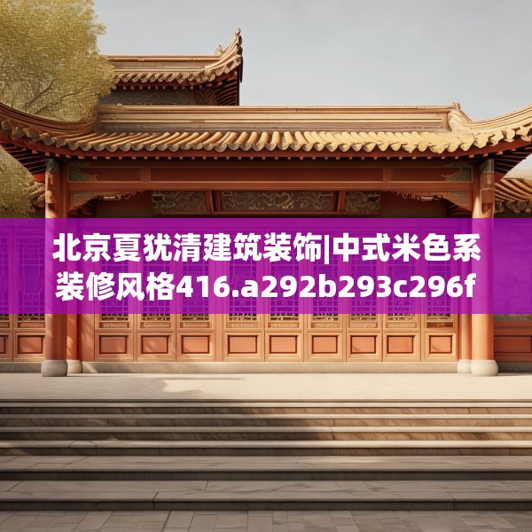 北京夏犹清建筑装饰|中式米色系装修风格416.a292b293c296fgy.30376668
