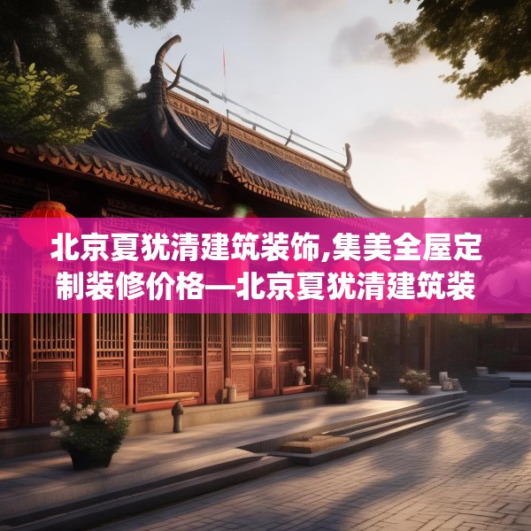 北京夏犹清建筑装饰,集美全屋定制装修价格—北京夏犹清建筑装饰208.a84b85c88fgy.95sdA