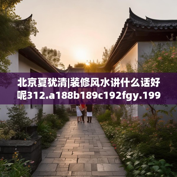 北京夏犹清|装修风水讲什么话好呢312.a188b189c192fgy.199dsfds