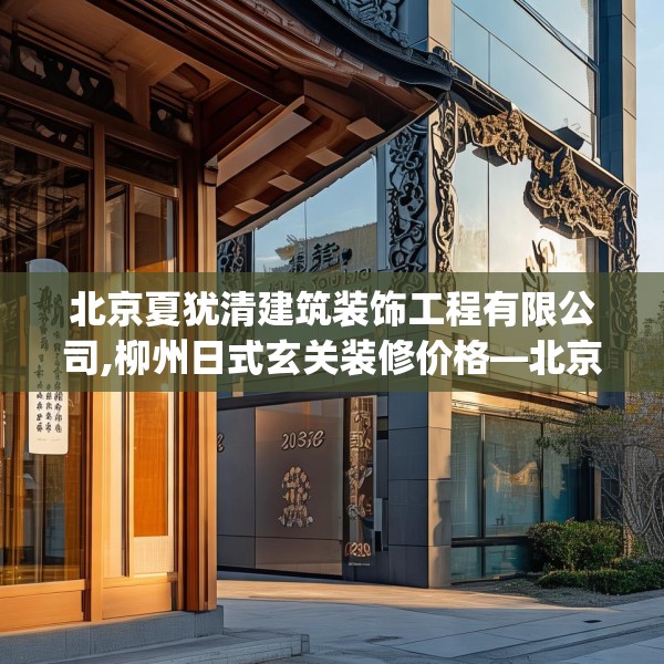 北京夏犹清建筑装饰工程有限公司,柳州日式玄关装修价格—北京夏犹清建筑装饰工程有限公司251.a127b128c131fgy.138bnbn