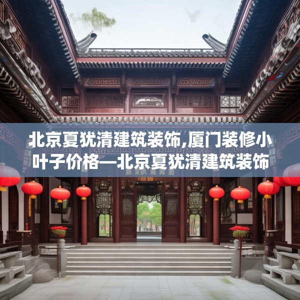 北京夏犹清建筑装饰,厦门装修小叶子价格—北京夏犹清建筑装饰145.a21b22c25fgy.32jhhj
