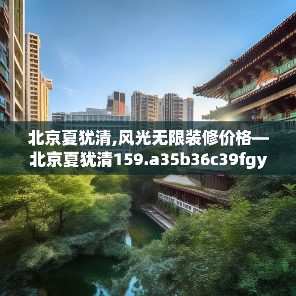 北京夏犹清,风光无限装修价格—北京夏犹清159.a35b36c39fgy.46fhsg