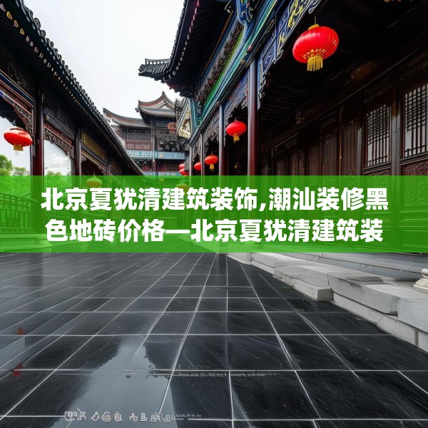 北京夏犹清建筑装饰,潮汕装修黑色地砖价格—北京夏犹清建筑装饰150.a26b27c30fgy.37dsfds