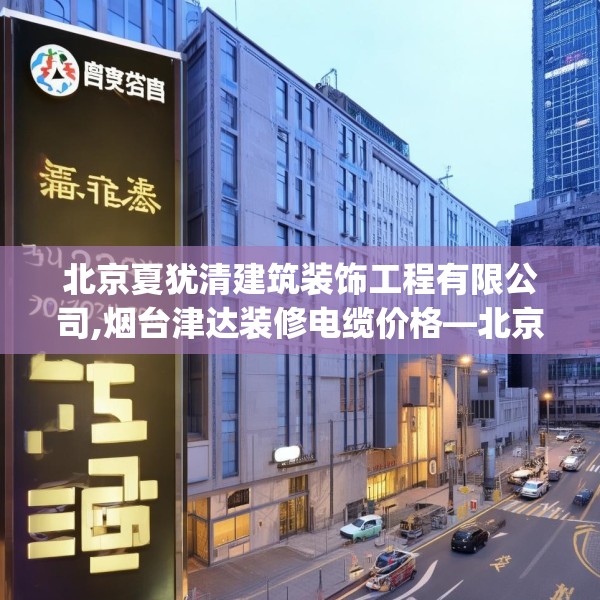 北京夏犹清建筑装饰工程有限公司,烟台津达装修电缆价格—北京夏犹清建筑装饰工程有限公司319.a195b196c199fgy.206poiy