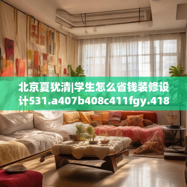 北京夏犹清|学生怎么省钱装修设计531.a407b408c411fgy.418fghfd