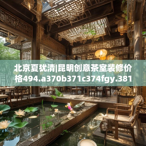 北京夏犹清|昆明创意茶室装修价格494.a370b371c374fgy.381wew
