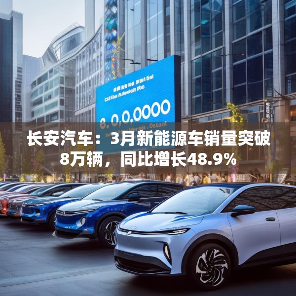 长安汽车：3月新能源车销量突破8万辆，同比增长48.9%