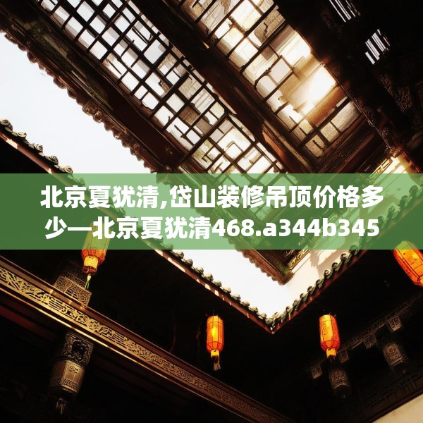北京夏犹清,岱山装修吊顶价格多少—北京夏犹清468.a344b345c348fgy.355nbn