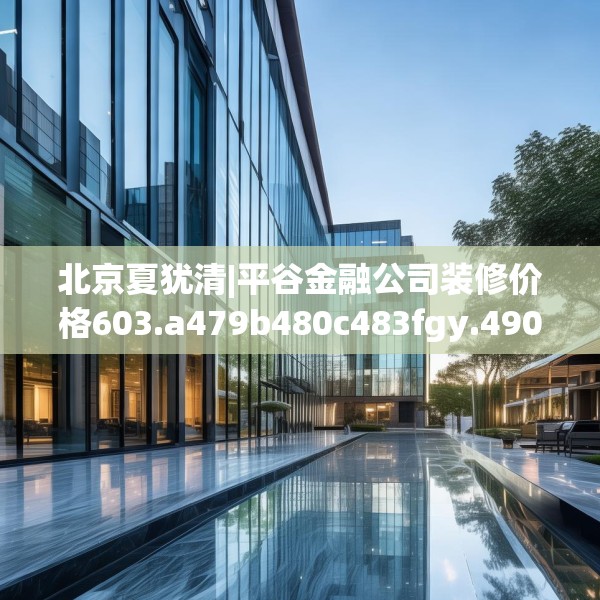 北京夏犹清|平谷金融公司装修价格603.a479b480c483fgy.490fghfd