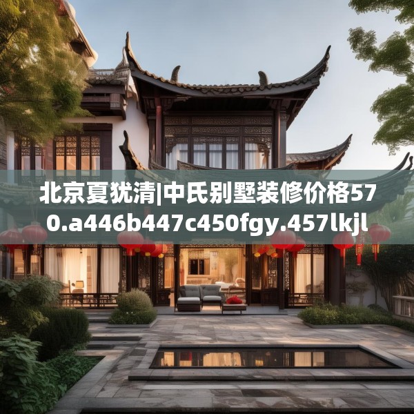 北京夏犹清|中氏别墅装修价格570.a446b447c450fgy.457lkjl