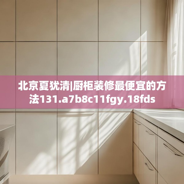北京夏犹清|厨柜装修最便宜的方法131.a7b8c11fgy.18fds