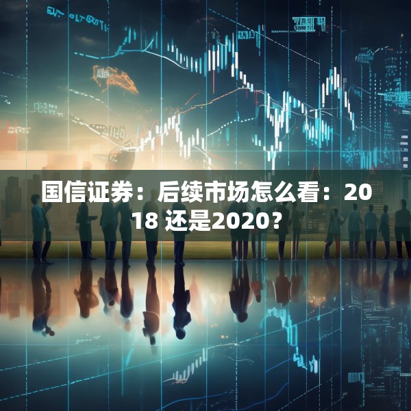 国信证券：后续市场怎么看：2018 还是2020？